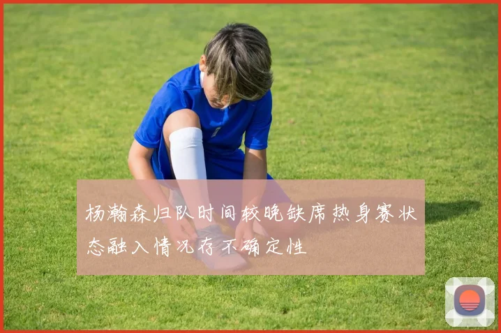 杨瀚森归队时间较晚缺席热身赛状态融入情况存不确定性