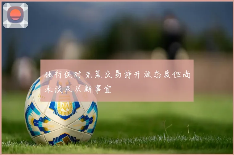 独行侠对克莱交易持开放态度但尚未谈及买断事宜