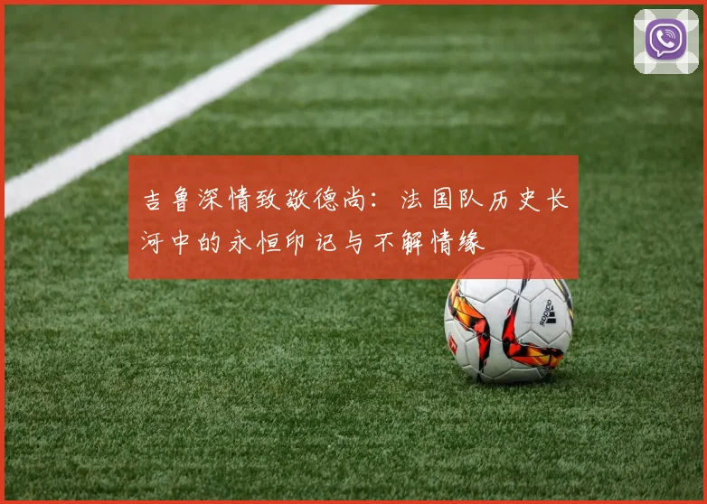 吉鲁深情致敬德尚：法国队历史长河中的永恒印记与不解情缘