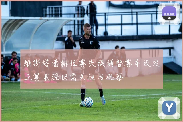 维斯塔潘排位赛失误调整赛车设定正赛表现仍需关注与观察