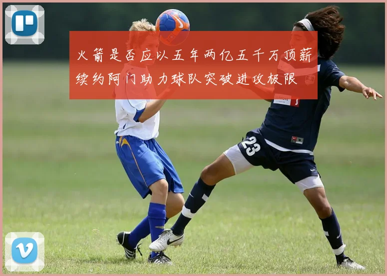 火箭是否应以五年两亿五千万顶薪续约阿门助力球队突破进攻极限
