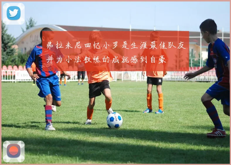 弗拉米尼回忆小罗是生涯最佳队友并为小法教练的成就感到自豪